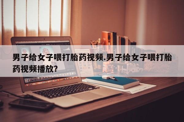 米非米索打胎药联系方式堕胎药购买途径男子给女子喂打胎药视频.男子给女子喂打胎药视频播放？