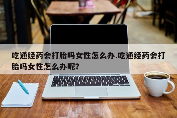 米非米索打胎药联系方式堕胎药购买途径吃通经药会打胎吗女性怎么办.吃通经药会打胎吗女性怎么办呢？