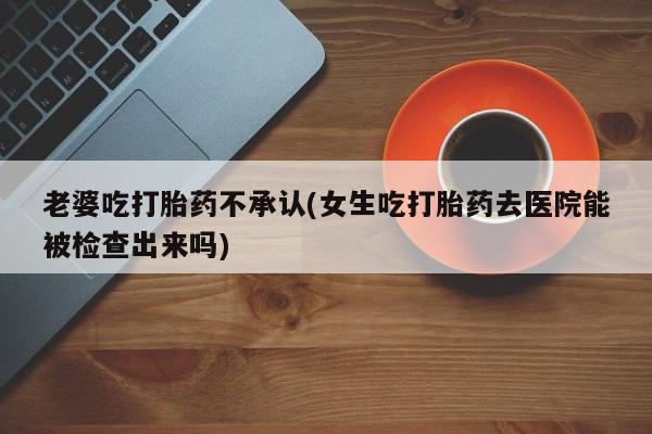 米非米索打胎药联系方式堕胎药购买途径老婆吃打胎药不承认(女生吃打胎药去医院能被检查出来吗)