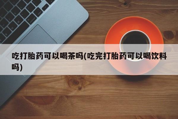 米非米索打胎药联系方式堕胎药购买途径吃打胎药可以喝茶吗(吃完打胎药可以喝饮料吗)