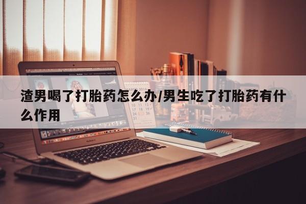 米非米索打胎药联系方式堕胎药购买途径渣男喝了打胎药怎么办/男生吃了打胎药有什么作用