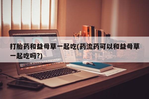 米非米索打胎药联系方式堕胎药购买途径打胎药和益母草一起吃(药流药可以和益母草一起吃吗?)