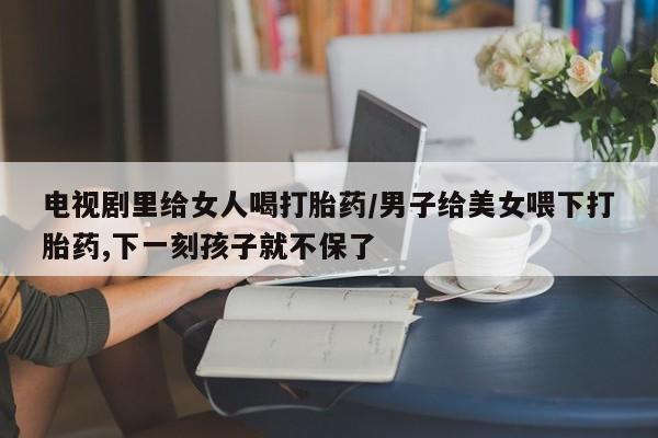米非米索打胎药联系方式堕胎药购买途径电视剧里给女人喝打胎药/男子给美女喂下打胎药,下一刻孩子就不保了